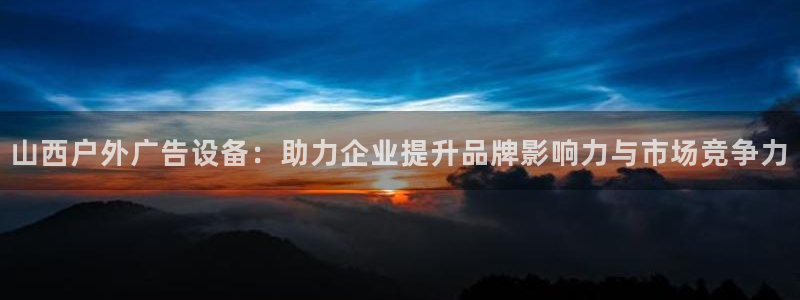 杏宇平台怎么样赚钱：山西户外广告设备：助力企业提升品牌影响力与市场竞争力